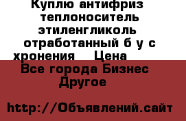  Куплю антифриз, теплоноситель этиленгликоль, отработанный б/у с хронения. › Цена ­ 100 - Все города Бизнес » Другое   
